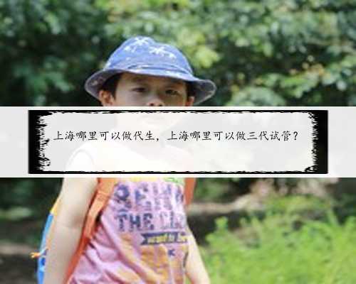 上海哪里可以做代生，上海哪里可以做三代试管？