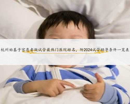 杭州始基子宫患者做试管最热门医院排名，附2024试管助孕条件一览表