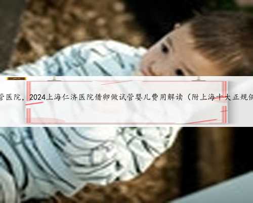 上海借卵子试管医院，2024上海仁济医院借卵做试管婴儿费用解读（附上海十大